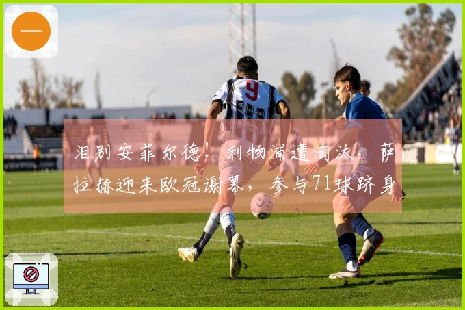 泪别安菲尔德！利物浦遭淘汰，萨拉赫迎来欧冠谢幕，参与71球跻身历史第13位