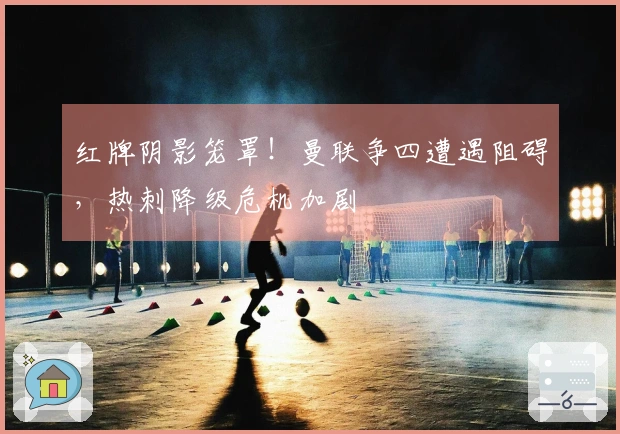 红牌阴影笼罩！曼联争四遭遇阻碍，热刺降级危机加剧