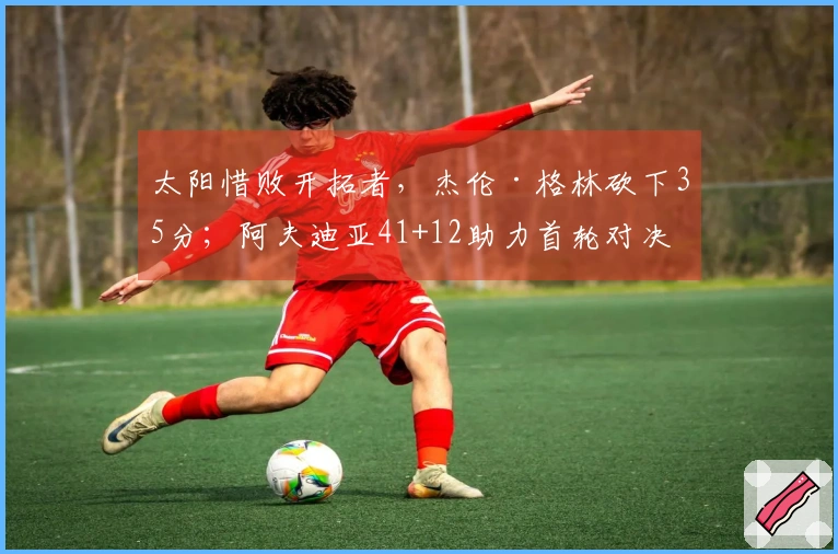 太阳惜败开拓者，杰伦·格林砍下35分；阿夫迪亚41+12助力首轮对决马刺