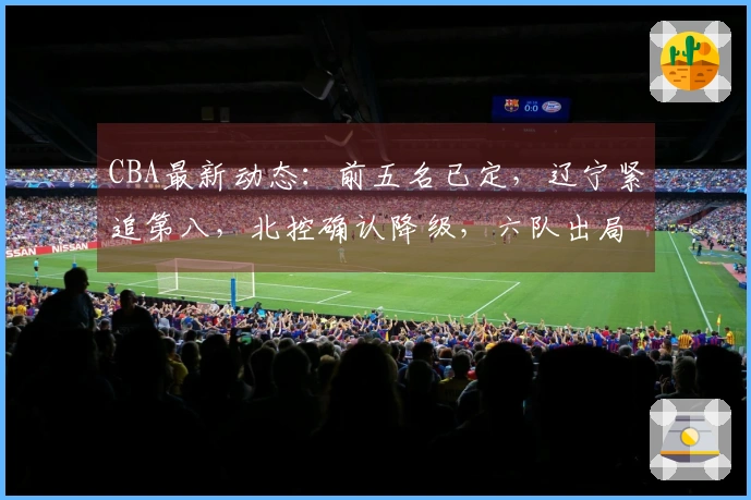 CBA最新动态：前五名已定，辽宁紧追第八，北控确认降级，六队出局