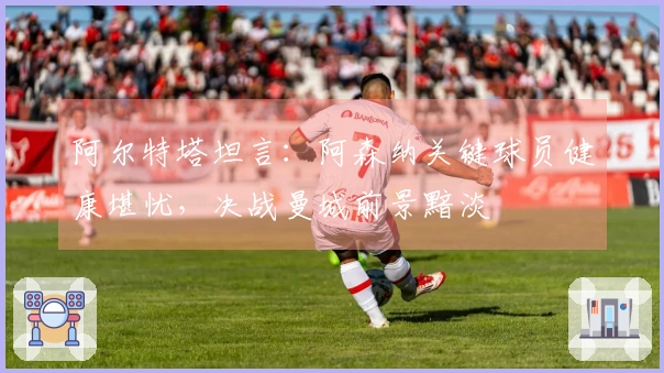 阿尔特塔坦言：阿森纳关键球员健康堪忧，决战曼城前景黯淡