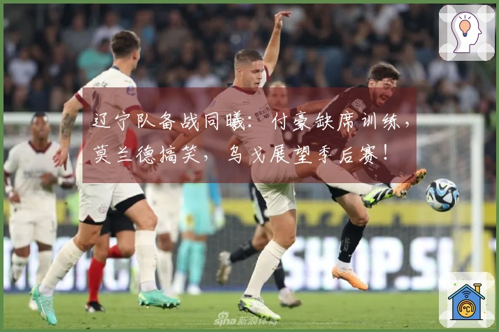 辽宁队备战同曦：付豪缺席训练，莫兰德搞笑，乌戈展望季后赛！