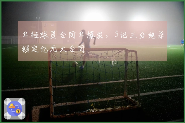 年轻球员合同年爆发，5记三分绝杀锁定亿元大合同