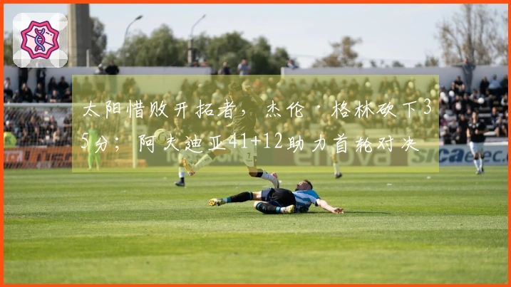 太阳惜败开拓者，杰伦·格林砍下35分；阿夫迪亚41+12助力首轮对决马刺