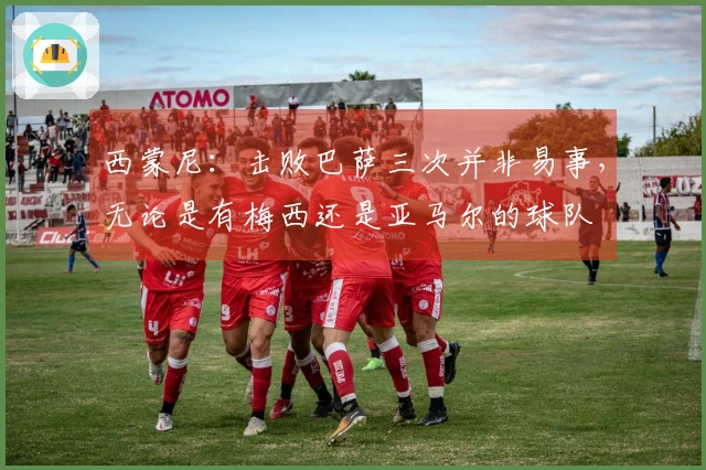 西蒙尼：击败巴萨三次并非易事，无论是有梅西还是亚马尔的球队