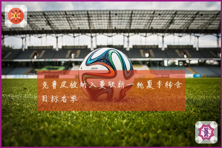 克鲁皮被纳入曼联新一轮夏季转会目标名单