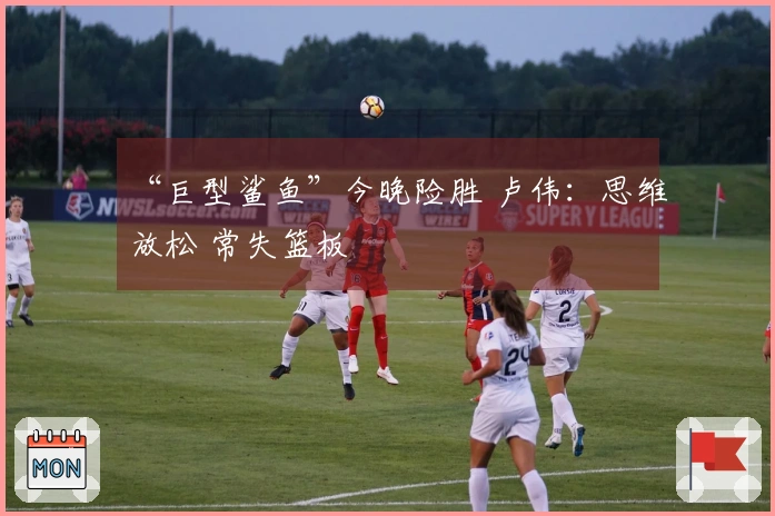 “巨型鲨鱼”今晚险胜 卢伟：思维放松 常失篮板