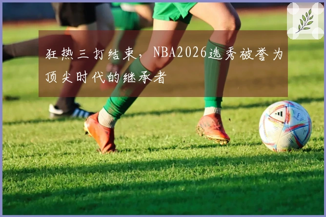 狂热三打结束，NBA2026选秀被誉为顶尖时代的继承者