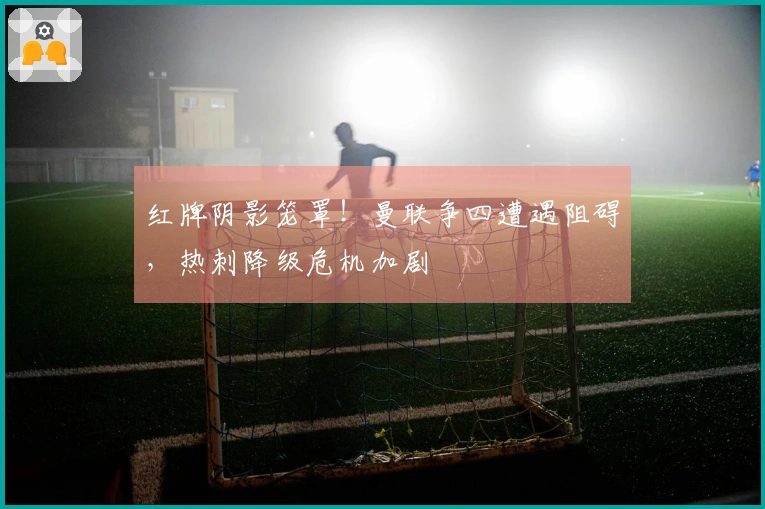 红牌阴影笼罩！曼联争四遭遇阻碍，热刺降级危机加剧