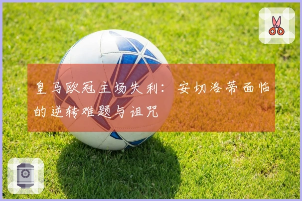 皇马欧冠主场失利：安切洛蒂面临的逆转难题与诅咒
