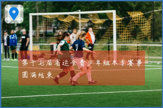 第十七届省运会青少年组冬季赛事圆满结束