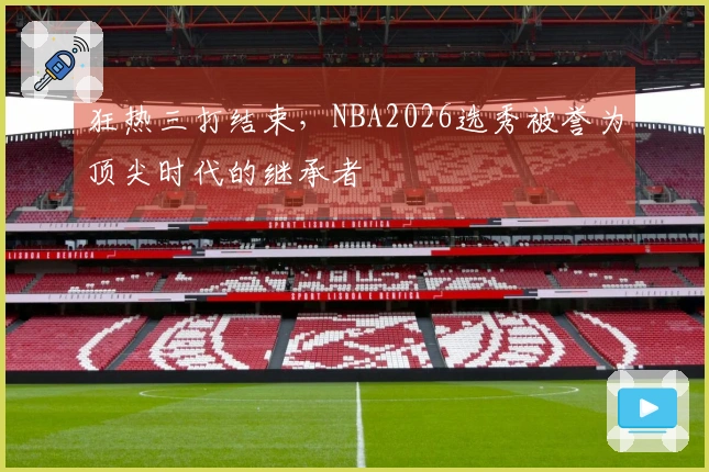 狂热三打结束，NBA2026选秀被誉为顶尖时代的继承者