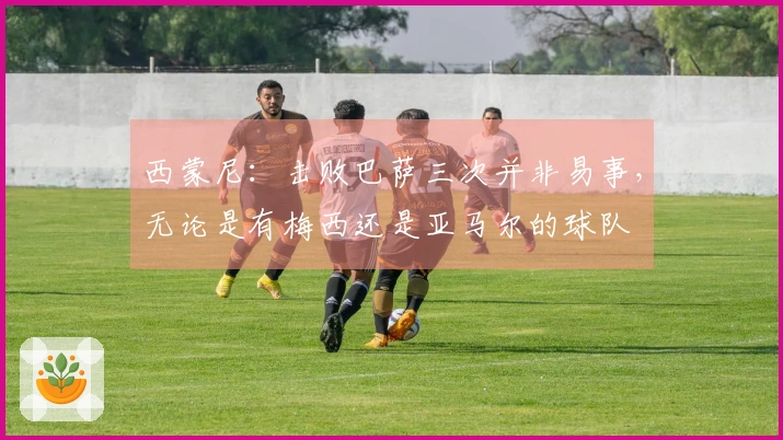 西蒙尼：击败巴萨三次并非易事，无论是有梅西还是亚马尔的球队