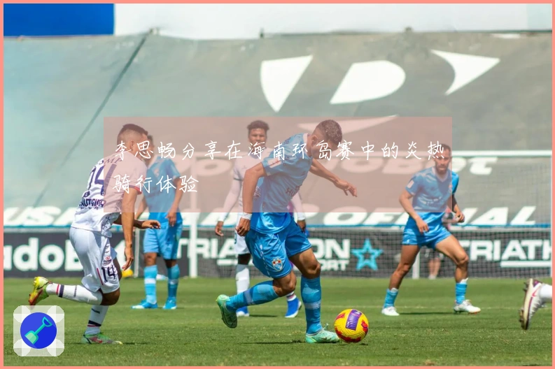 李思畅分享在海南环岛赛中的炎热骑行体验