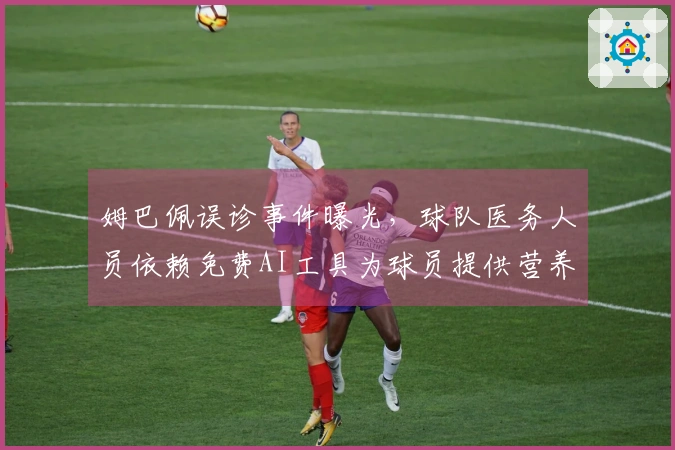 姆巴佩误诊事件曝光，球队医务人员依赖免费AI工具为球员提供营养建议