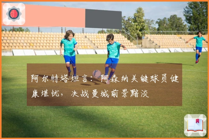 阿尔特塔坦言：阿森纳关键球员健康堪忧，决战曼城前景黯淡