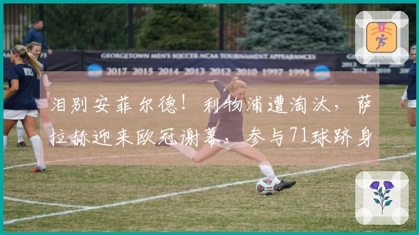 泪别安菲尔德！利物浦遭淘汰，萨拉赫迎来欧冠谢幕，参与71球跻身历史第13位