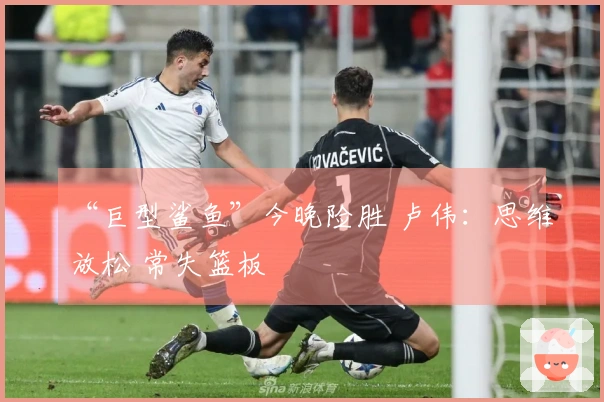 “巨型鲨鱼”今晚险胜 卢伟：思维放松 常失篮板